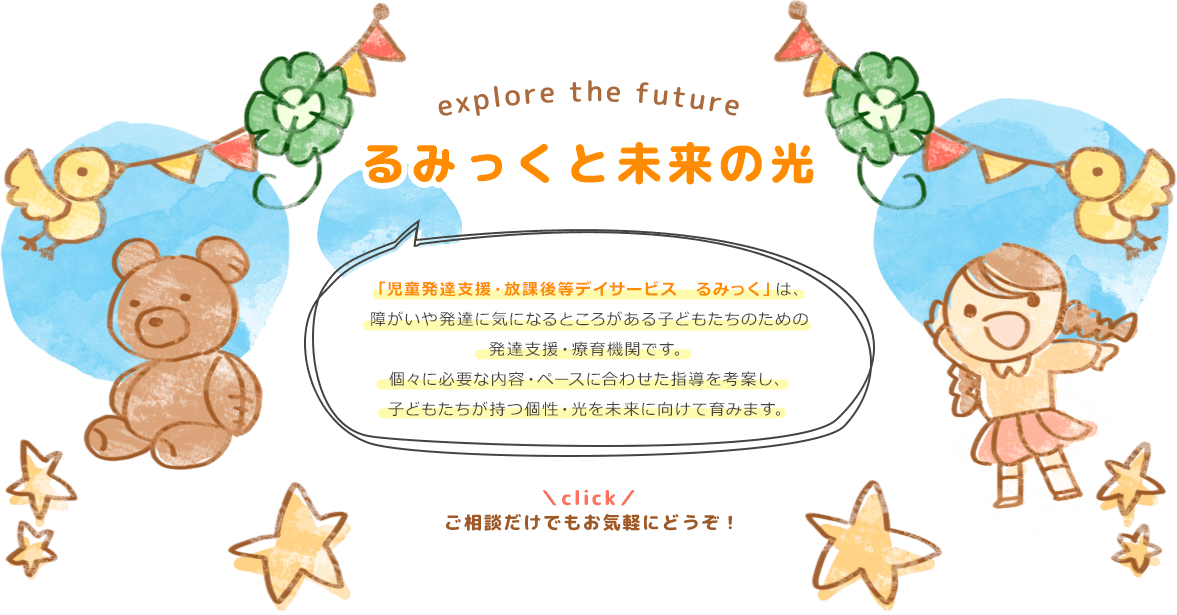 explore the future るみっくと未来の光　「児童発達支援・放課後等デイサービス　るみっく」は、障がいや発達に気になるところがある子どもたちのための発達支援・治療教育機関です。個々に必要な内容・ペースに合わせた指導を考案し、子どもたちが持つ個性・光を未来に向けて育みます。